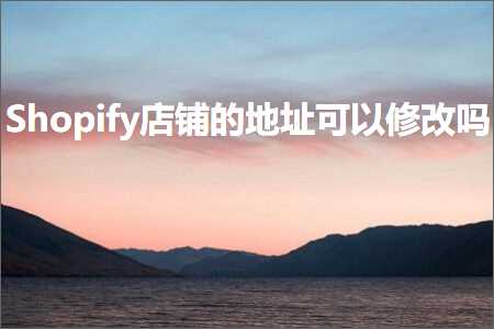 跨境电商知识:Shopify店铺的地址可以修改吗